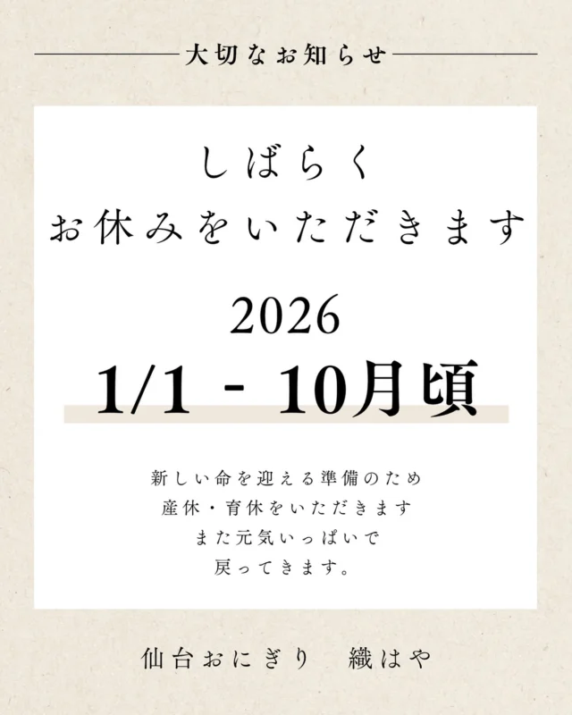 .
皆さまへ、大切なお知らせです🍙

織はやは 2026年1月1日より、
しばらくの間 産休・育休に入らせていただきます。

この度、新しい命を授かりました。
嬉しさと同時に、これまでお店を支えてくださった皆さまへの感謝の気持ちでいっぱいです。

開業してからの1年間、
応援してくれた皆さまのおかげで
毎日おにぎりを握らせてもらえる喜びを感じてきました。

少しの間だけ、
次のステージに向けた“家族の時間”を大切にする準備をいたします。

営業再開の時期につきましては、
来年の10月頃を目処に考えておりますが、
体調を見ながらまた改めてお知らせいたします。
今年の最終営業日は12/27(土) 7:30-14:00です。

そして——
お店を離れている間も、
「挑戦すること」
「手に取ってくれる方に喜んでいただくこと」
その想いは変わりません。
店舗をお休みしている間も、
イベント出店などには積極的に参加させていただきたく思っております。

今まで織はやを支えてくれた皆さまへ、
心からの感謝を込めて。

また元気いっぱいで帰ってきますので、
その時はどうぞよろしくお願いいたします🍙✨

織はや
店主より
